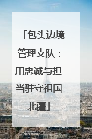 包头边境管理支队：用忠诚与担当驻守祖国北疆