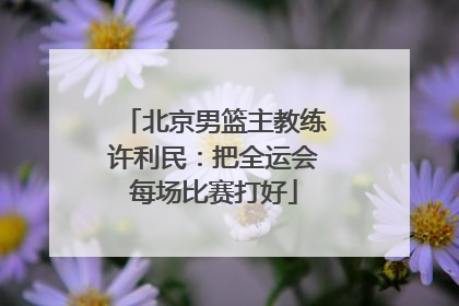 北京男篮主教练许利民：把全运会每场比赛打好