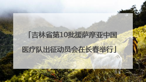 吉林省第10批援萨摩亚中国医疗队出征动员会在长春举行