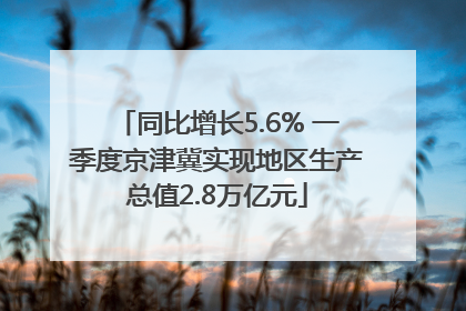 同比增长5.6% 一季度京津冀实现地区生产总值2.8万亿元