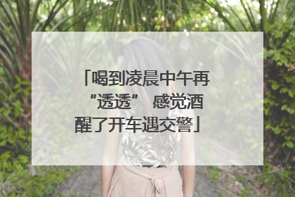喝到凌晨中午再“透透” 感觉酒醒了开车遇交警