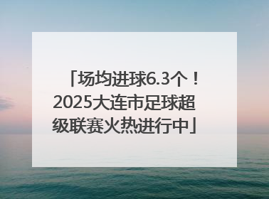 场均进球6.3个！2025大连市足球超级联赛火热进行中