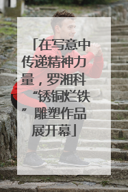 在写意中传递精神力量，罗湘科“锈铜烂铁”雕塑作品展开幕