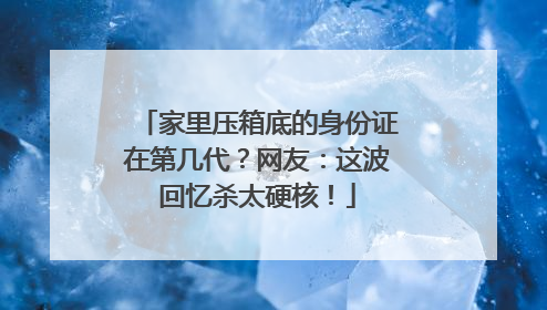家里压箱底的身份证在第几代？网友：这波回忆杀太硬核！