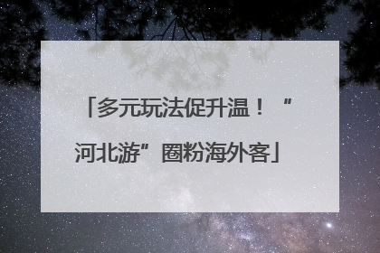 多元玩法促升温！“河北游”圈粉海外客