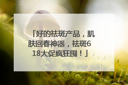 好的祛斑产品，肌肤回春神器，祛斑618大促疯狂囤！