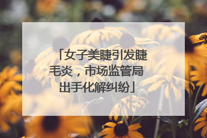 女子美睫引发睫毛炎，市场监管局出手化解纠纷