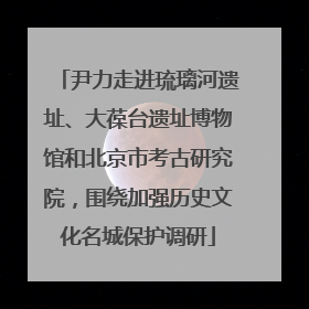 尹力走进琉璃河遗址、大葆台遗址博物馆和北京市考古研究院，围绕加强历史文化名城保护调研