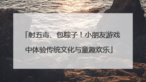 射五毒、包粽子！小朋友游戏中体验传统文化与童趣欢乐