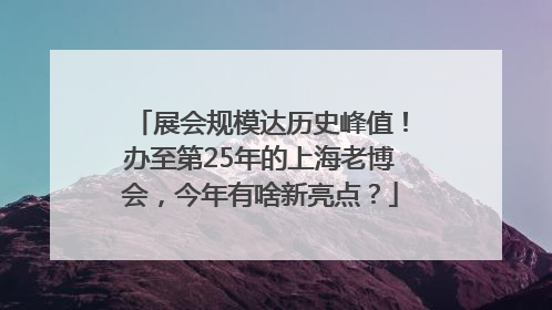 展会规模达历史峰值！办至第25年的上海老博会，今年有啥新亮点？