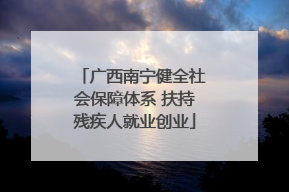 广西南宁健全社会保障体系 扶持残疾人就业创业