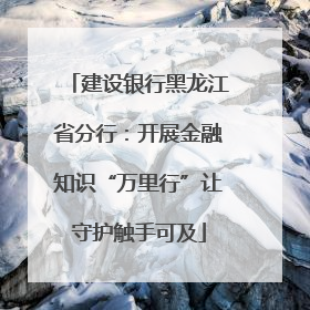建设银行黑龙江省分行：开展金融知识“万里行”让守护触手可及