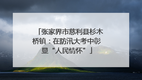 张家界市慈利县杉木桥镇：在防汛大考中彰显“人民情怀”