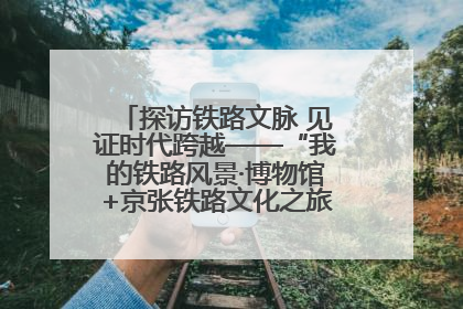 探访铁路文脉 见证时代跨越——“我的铁路风景·博物馆+京张铁路文化之旅”活动在京启动