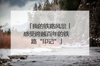 我的铁路风景︱感受跨越百年的铁路“印记”