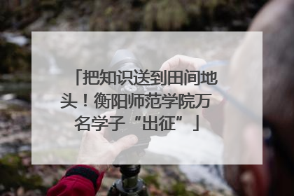 把知识送到田间地头！衡阳师范学院万名学子“出征”