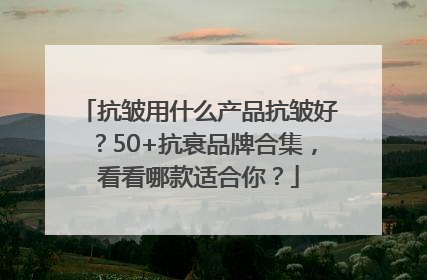 抗皱用什么产品抗皱好？50+抗衰品牌合集，看看哪款适合你？