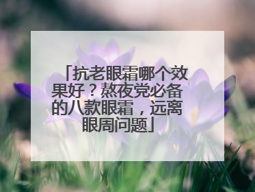 抗老眼霜哪个效果好？熬夜党必备的八款眼霜，远离眼周问题