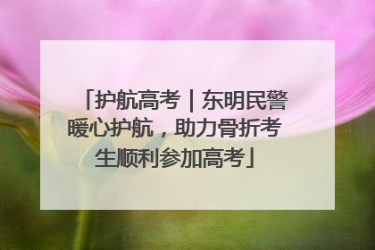 护航高考｜东明民警暖心护航，助力骨折考生顺利参加高考