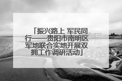 振兴路上 军民同行——贵阳市南明区军地联合实地开展双拥工作调研活动