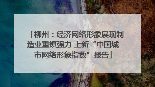 柳州：经济网络形象展现制造业重镇强力 上新“中国城市网络形象指数”报告