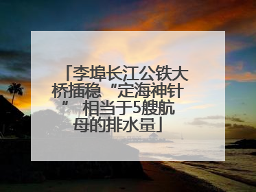 李埠长江公铁大桥插稳“定海神针” 相当于5艘航母的排水量