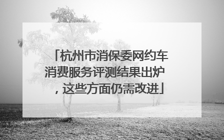 杭州市消保委网约车消费服务评测结果出炉，这些方面仍需改进