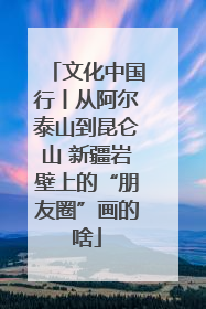 文化中国行丨从阿尔泰山到昆仑山 新疆岩壁上的“朋友圈”画的啥
