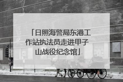 日照海警局东港工作站执法员走进甲子山战役纪念馆