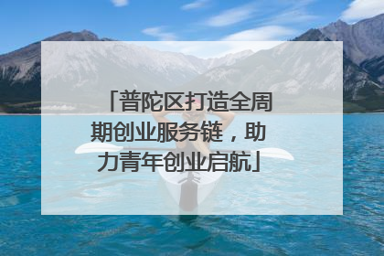 普陀区打造全周期创业服务链，助力青年创业启航