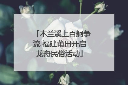 木兰溪上百舸争流 福建莆田开启龙舟民俗活动