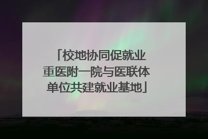 校地协同促就业 重医附一院与医联体单位共建就业基地