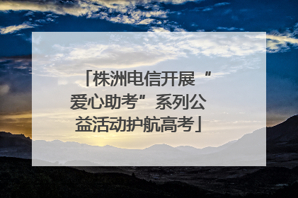 株洲电信开展“爱心助考”系列公益活动护航高考