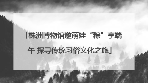 株洲博物馆邀萌娃“粽”享端午 探寻传统习俗文化之旅