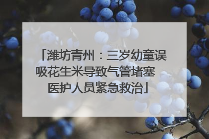 潍坊青州：三岁幼童误吸花生米导致气管堵塞 医护人员紧急救治