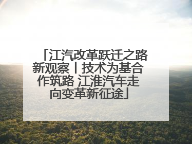江汽改革跃迁之路新观察丨技术为基合作筑路 江淮汽车走向变革新征途