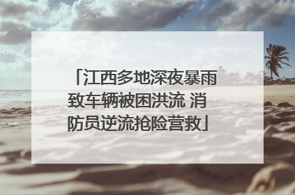 江西多地深夜暴雨致车辆被困洪流 消防员逆流抢险营救