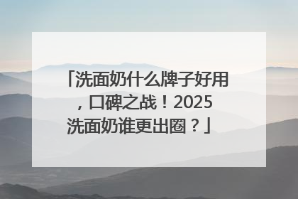 洗面奶什么牌子好用，口碑之战！2025洗面奶谁更出圈？