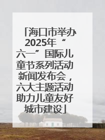 海口市举办2025年“六一”国际儿童节系列活动新闻发布会，六大主题活动助力儿童友好城市建设