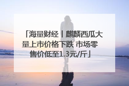 海量财经丨麒麟西瓜大量上市价格下跌 市场零售价低至1.3元/斤