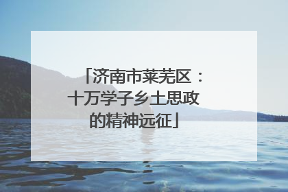 济南市莱芜区：十万学子乡土思政的精神远征