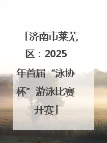 济南市莱芜区：2025年首届“泳协杯”游泳比赛开赛