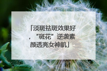淡斑祛斑效果好，“斑花”逆袭素颜透亮女神肌
