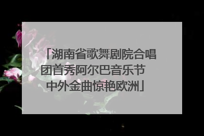 湖南省歌舞剧院合唱团首秀阿尔巴音乐节 中外金曲惊艳欧洲