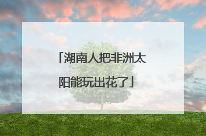 湖南人把非洲太阳能玩出花了