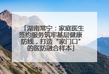 湖南常宁：家庭医生签约服务筑牢基层健康防线，打造“家门口”的医防融合样本