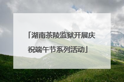 湖南茶陵监狱开展庆祝端午节系列活动