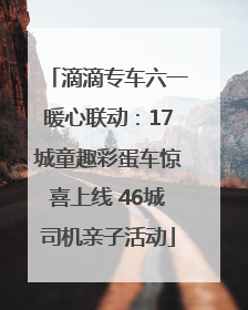 滴滴专车六一暖心联动：17城童趣彩蛋车惊喜上线 46城司机亲子活动