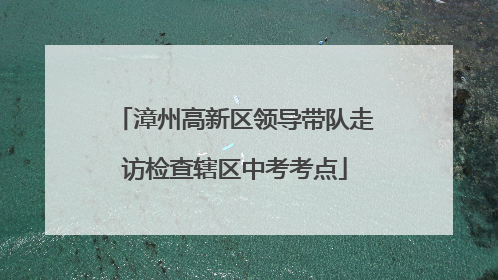 漳州高新区领导带队走访检查辖区中考考点