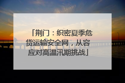 荆门：织密夏季危货运输安全网，从容应对高温汛期挑战